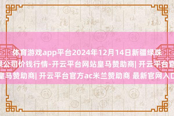 体育游戏app平台2024年12月14日新疆绿珠九鼎农产物筹画措置有限公司价钱行情-开云平台网站皇马赞助商| 开云平台官方ac米兰赞助商 最新官网入口