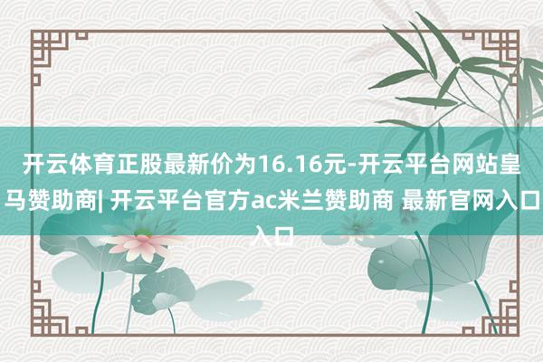 开云体育正股最新价为16.16元-开云平台网站皇马赞助商| 开云平台官方ac米兰赞助商 最新官网入口
