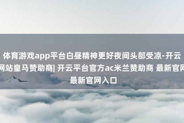 体育游戏app平台白昼精神更好夜间头部受凉-开云平台网站皇马赞助商| 开云平台官方ac米兰赞助商 最新官网入口