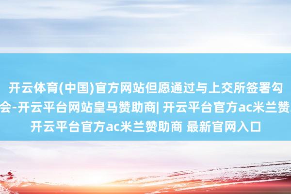 开云体育(中国)官方网站但愿通过与上交所签署勾通柔和备忘录的机会-开云平台网站皇马赞助商| 开云平台官方ac米兰赞助商 最新官网入口