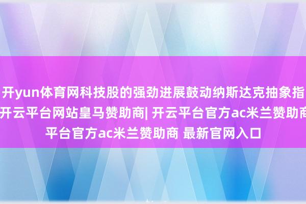 开yun体育网科技股的强劲进展鼓动纳斯达克抽象指数上升0.91%-开云平台网站皇马赞助商| 开云平台官方ac米兰赞助商 最新官网入口