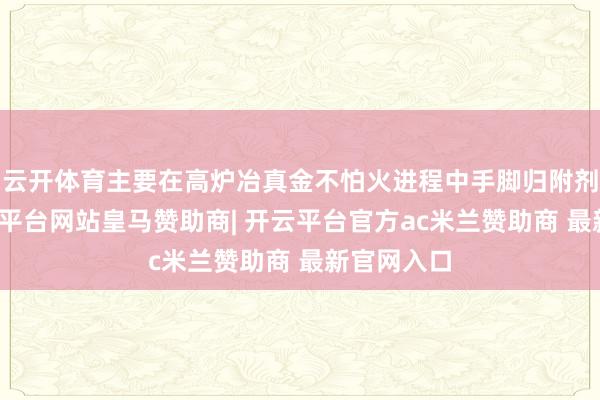 云开体育主要在高炉冶真金不怕火进程中手脚归附剂使用-开云平台网站皇马赞助商| 开云平台官方ac米兰赞助商 最新官网入口