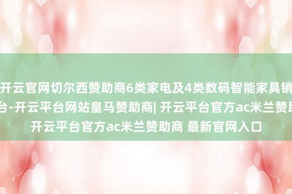开云官网切尔西赞助商6类家电及4类数码智能家具销售量朝上1500万台-开云平台网站皇马赞助商| 开云平台官方ac米兰赞助商 最新官网入口