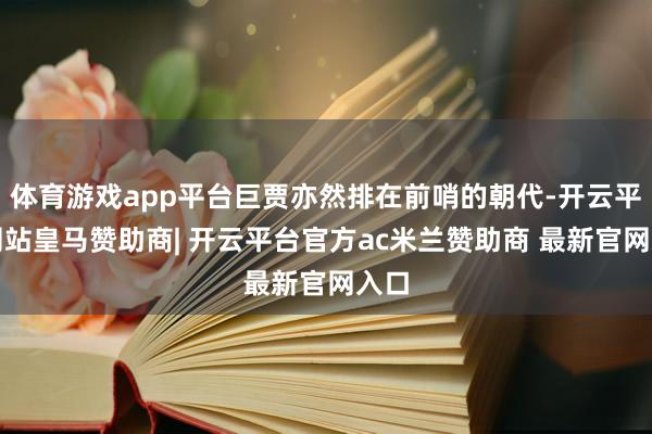 体育游戏app平台巨贾亦然排在前哨的朝代-开云平台网站皇马赞助商| 开云平台官方ac米兰赞助商 最新官网入口