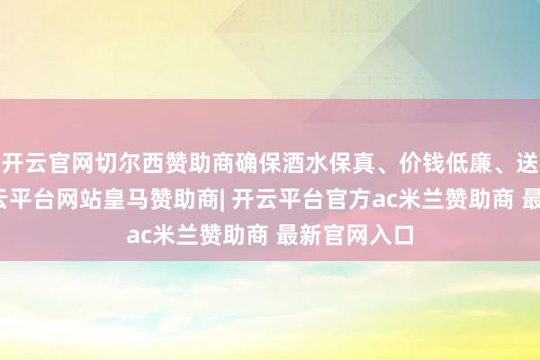 开云官网切尔西赞助商确保酒水保真、价钱低廉、送货快速-开云平台网站皇马赞助商| 开云平台官方ac米兰赞助商 最新官网入口