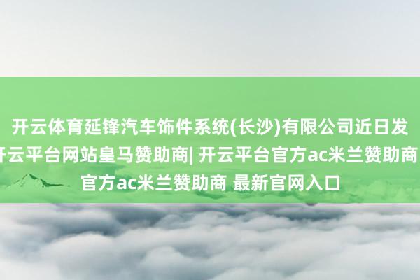 开云体育延锋汽车饰件系统(长沙)有限公司近日发生工商变更-开云平台网站皇马赞助商| 开云平台官方ac米兰赞助商 最新官网入口