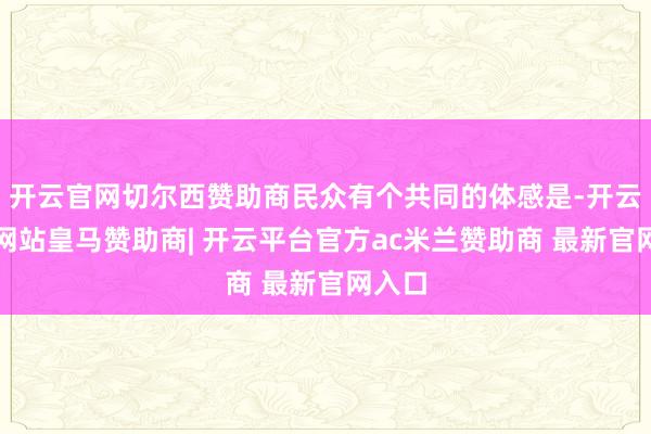 开云官网切尔西赞助商民众有个共同的体感是-开云平台网站皇马赞助商| 开云平台官方ac米兰赞助商 最新官网入口