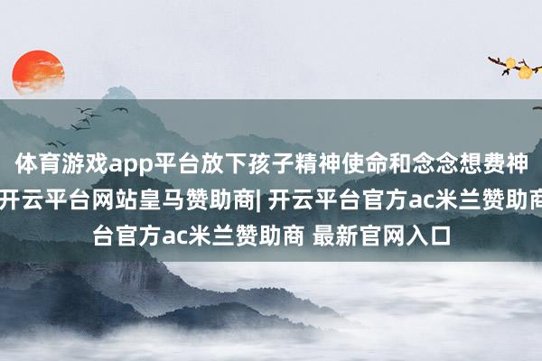 体育游戏app平台放下孩子精神使命和念念想费神的关节点在于-开云平台网站皇马赞助商| 开云平台官方ac米兰赞助商 最新官网入口