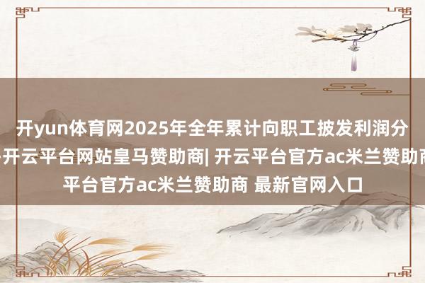 开yun体育网2025年全年累计向职工披发利润分成近5000万元-开云平台网站皇马赞助商| 开云平台官方ac米兰赞助商 最新官网入口