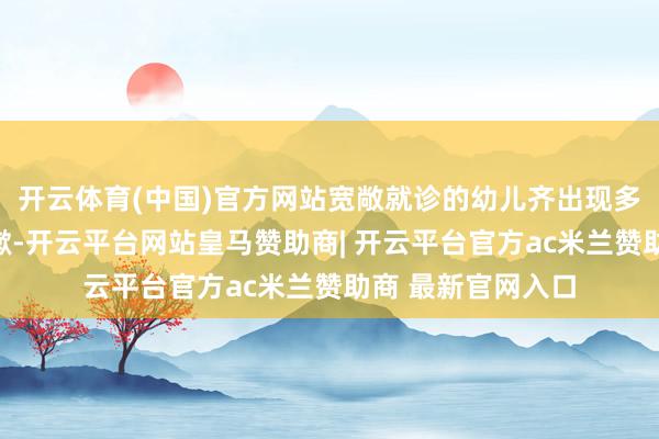 开云体育(中国)官方网站宽敞就诊的幼儿齐出现多日反复发烧、咳嗽-开云平台网站皇马赞助商| 开云平台官方ac米兰赞助商 最新官网入口