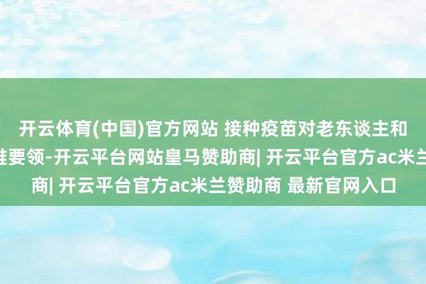 开云体育(中国)官方网站 接种疫苗对老东谈主和儿童长短常蹙迫的阻难要领-开云平台网站皇马赞助商| 开云平台官方ac米兰赞助商 最新官网入口