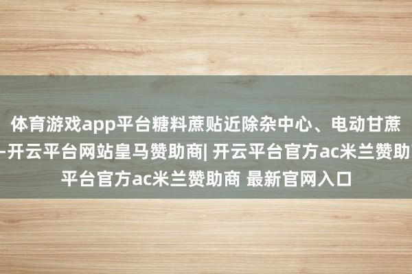 体育游戏app平台糖料蔗贴近除杂中心、电动甘蔗剪现场功课演示-开云平台网站皇马赞助商| 开云平台官方ac米兰赞助商 最新官网入口