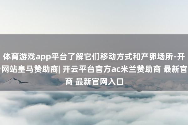 体育游戏app平台了解它们移动方式和产卵场所-开云平台网站皇马赞助商| 开云平台官方ac米兰赞助商 最新官网入口
