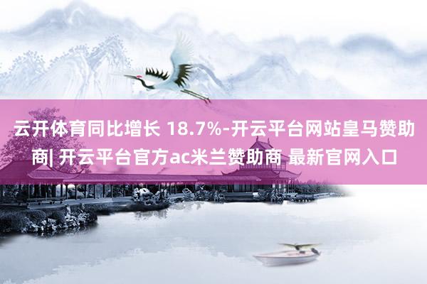 云开体育同比增长 18.7%-开云平台网站皇马赞助商| 开云平台官方ac米兰赞助商 最新官网入口