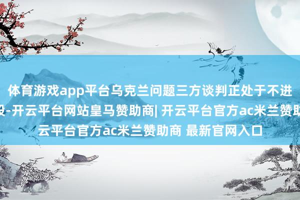 体育游戏app平台乌克兰问题三方谈判正处于不进行公开盘考的阶段-开云平台网站皇马赞助商| 开云平台官方ac米兰赞助商 最新官网入口