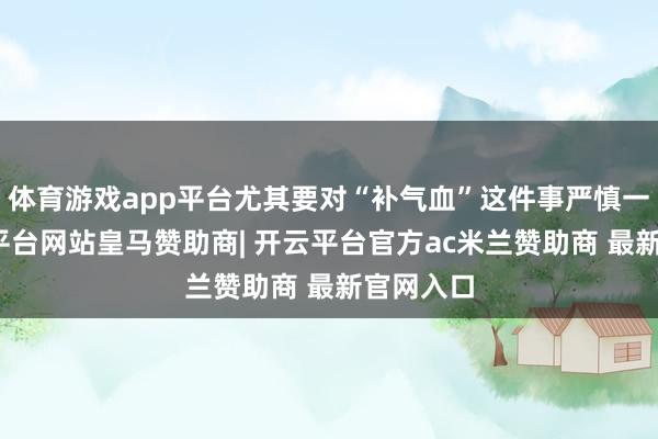 体育游戏app平台尤其要对“补气血”这件事严慎一丝-开云平台网站皇马赞助商| 开云平台官方ac米兰赞助商 最新官网入口