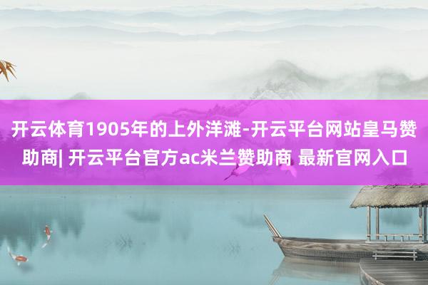 开云体育1905年的上外洋滩-开云平台网站皇马赞助商| 开云平台官方ac米兰赞助商 最新官网入口