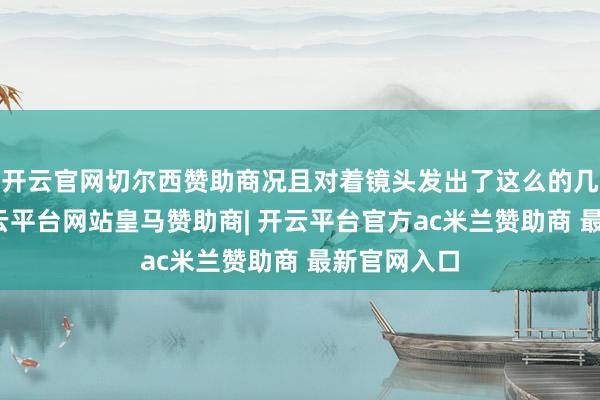 开云官网切尔西赞助商况且对着镜头发出了这么的几连拷问-开云平台网站皇马赞助商| 开云平台官方ac米兰赞助商 最新官网入口