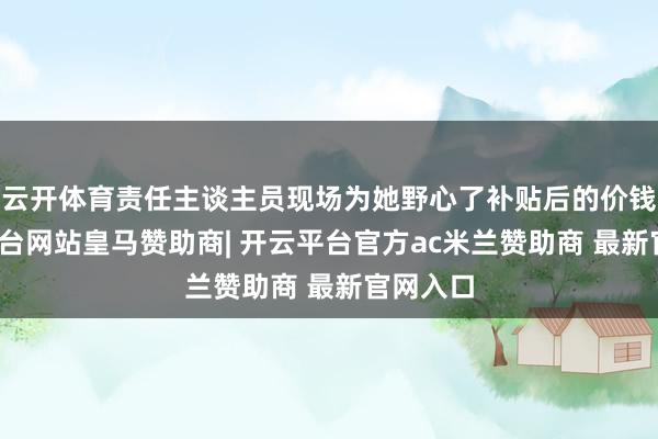 云开体育责任主谈主员现场为她野心了补贴后的价钱-开云平台网站皇马赞助商| 开云平台官方ac米兰赞助商 最新官网入口