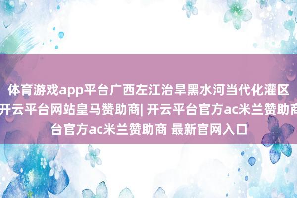 体育游戏app平台广西左江治旱黑水河当代化灌区工程开工缔造-开云平台网站皇马赞助商| 开云平台官方ac米兰赞助商 最新官网入口