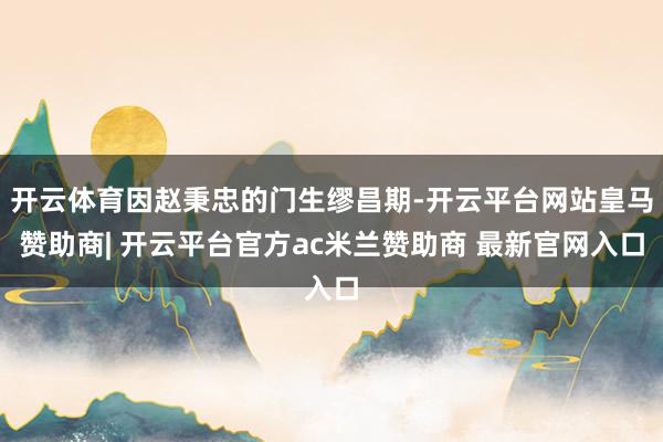 开云体育因赵秉忠的门生缪昌期-开云平台网站皇马赞助商| 开云平台官方ac米兰赞助商 最新官网入口