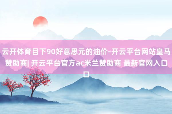 云开体育目下90好意思元的油价-开云平台网站皇马赞助商| 开云平台官方ac米兰赞助商 最新官网入口