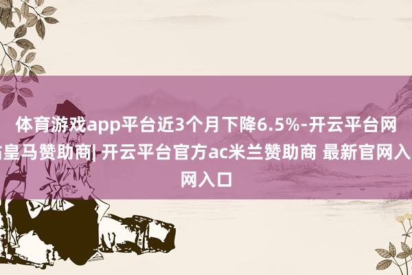 体育游戏app平台近3个月下降6.5%-开云平台网站皇马赞助商| 开云平台官方ac米兰赞助商 最新官网入口
