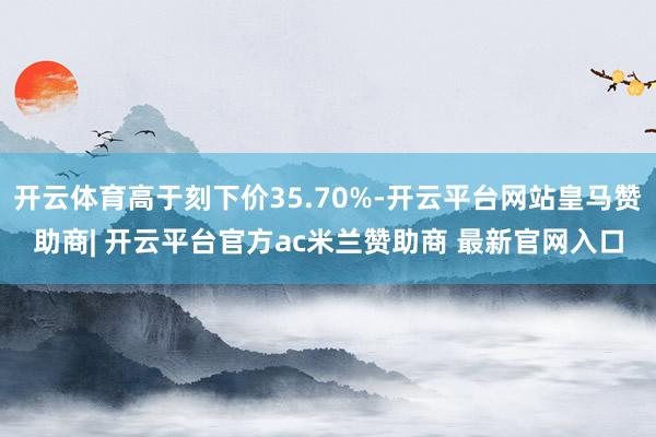 开云体育高于刻下价35.70%-开云平台网站皇马赞助商| 开云平台官方ac米兰赞助商 最新官网入口