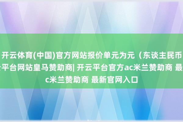 开云体育(中国)官方网站报价单元为元（东谈主民币）/吨-开云平台网站皇马赞助商| 开云平台官方ac米兰赞助商 最新官网入口