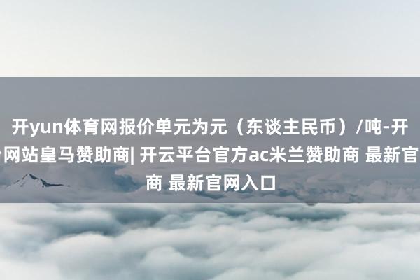 开yun体育网报价单元为元（东谈主民币）/吨-开云平台网站皇马赞助商| 开云平台官方ac米兰赞助商 最新官网入口