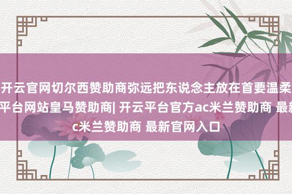 开云官网切尔西赞助商弥远把东说念主放在首要温柔位置-开云平台网站皇马赞助商| 开云平台官方ac米兰赞助商 最新官网入口
