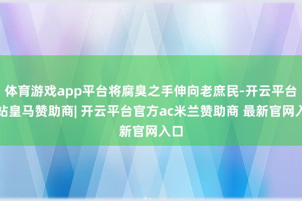 体育游戏app平台将腐臭之手伸向老庶民-开云平台网站皇马赞助商| 开云平台官方ac米兰赞助商 最新官网入口