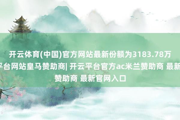 开云体育(中国)官方网站最新份额为3183.78万份-开云平台网站皇马赞助商| 开云平台官方ac米兰赞助商 最新官网入口