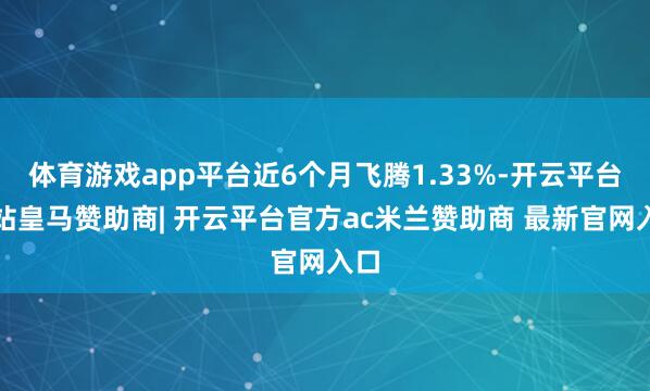 体育游戏app平台近6个月飞腾1.33%-开云平台网站皇马赞助商| 开云平台官方ac米兰赞助商 最新官网入口