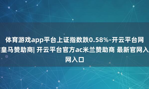 体育游戏app平台上证指数跌0.58%-开云平台网站皇马赞助商| 开云平台官方ac米兰赞助商 最新官网入口