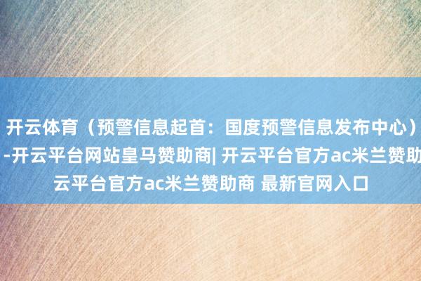 开云体育（预警信息起首：国度预警信息发布中心）r（中国时局网）-开云平台网站皇马赞助商| 开云平台官方ac米兰赞助商 最新官网入口