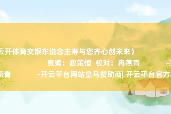 云开体育交银东说念主寿与您齐心创未来）                                                           责编：政策恒  校对：冉燕青             -开云平台网站皇马赞助商| 开云平台官方ac米兰赞助商 最新官网入口