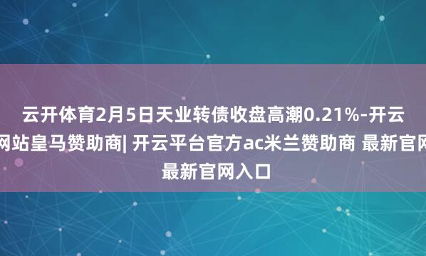 云开体育2月5日天业转债收盘高潮0.21%-开云平台网站皇马赞助商| 开云平台官方ac米兰赞助商 最新官网入口