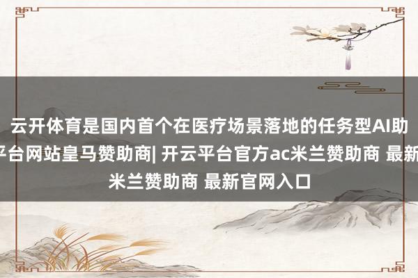 云开体育是国内首个在医疗场景落地的任务型AI助理-开云平台网站皇马赞助商| 开云平台官方ac米兰赞助商 最新官网入口