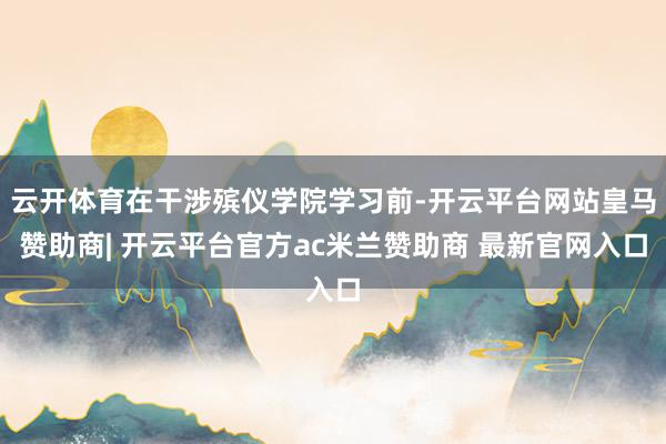 云开体育在干涉殡仪学院学习前-开云平台网站皇马赞助商| 开云平台官方ac米兰赞助商 最新官网入口