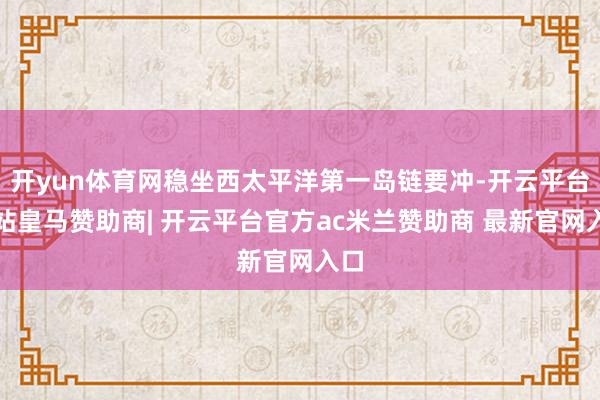 开yun体育网稳坐西太平洋第一岛链要冲-开云平台网站皇马赞助商| 开云平台官方ac米兰赞助商 最新官网入口