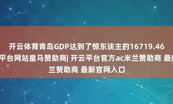 开云体育青岛GDP达到了惊东谈主的16719.46亿元-开云平台网站皇马赞助商| 开云平台官方ac米兰赞助商 最新官网入口