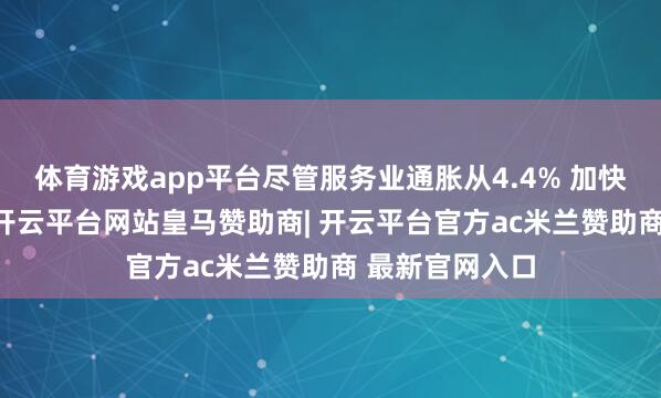 体育游戏app平台尽管服务业通胀从4.4% 加快至上月的5%-开云平台网站皇马赞助商| 开云平台官方ac米兰赞助商 最新官网入口