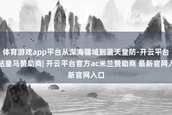 体育游戏app平台从深海疆域到蓝天堂防-开云平台网站皇马赞助商| 开云平台官方ac米兰赞助商 最新官网入口