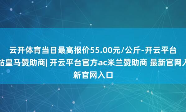 云开体育当日最高报价55.00元/公斤-开云平台网站皇马赞助商| 开云平台官方ac米兰赞助商 最新官网入口