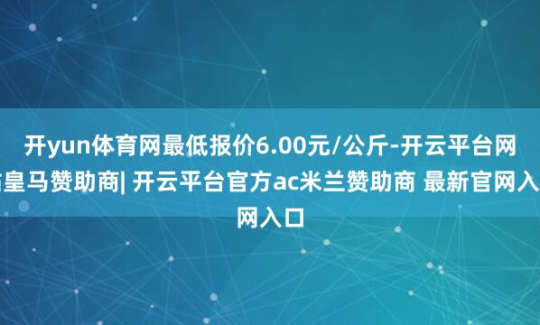 开yun体育网最低报价6.00元/公斤-开云平台网站皇马赞助商| 开云平台官方ac米兰赞助商 最新官网入口