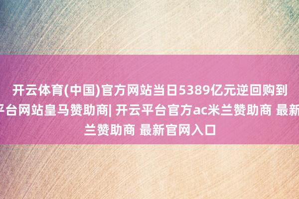 开云体育(中国)官方网站当日5389亿元逆回购到期-开云平台网站皇马赞助商| 开云平台官方ac米兰赞助商 最新官网入口