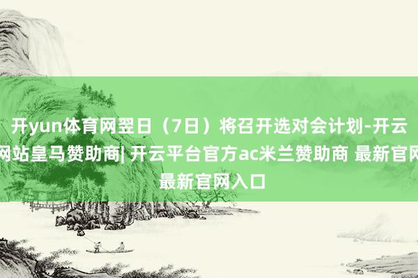 开yun体育网翌日（7日）将召开选对会计划-开云平台网站皇马赞助商| 开云平台官方ac米兰赞助商 最新官网入口