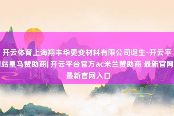 开云体育上海翔丰华更变材料有限公司诞生-开云平台网站皇马赞助商| 开云平台官方ac米兰赞助商 最新官网入口