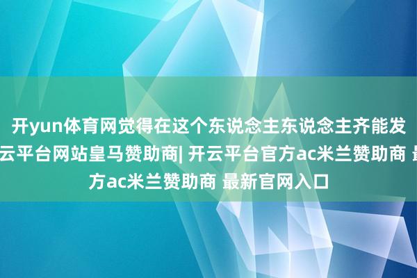开yun体育网觉得在这个东说念主东说念主齐能发声的期间-开云平台网站皇马赞助商| 开云平台官方ac米兰赞助商 最新官网入口